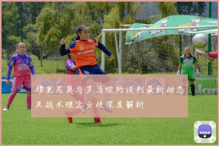 穆里尼奥与罗马续约谈判最新动态及战术理念分歧深度解析