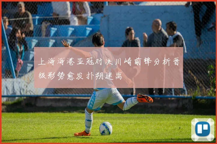 上海海港亚冠对决川崎前锋分析晋级形势愈发扑朔迷离