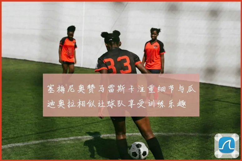 塞梅尼奥赞马雷斯卡注重细节与瓜迪奥拉相似让球队享受训练乐趣