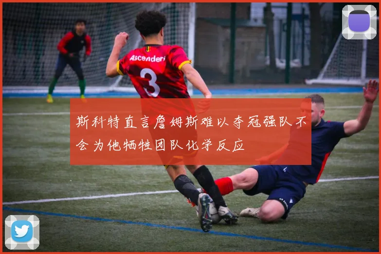 斯科特直言詹姆斯难以夺冠强队不会为他牺牲团队化学反应